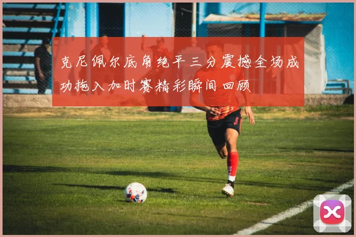 克尼佩尔底角绝平三分震撼全场成功拖入加时赛精彩瞬间回顾