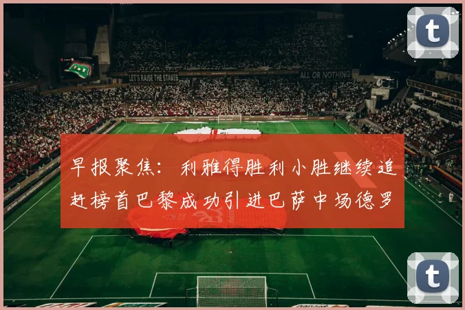 早报聚焦：利雅得胜利小胜继续追赶榜首巴黎成功引进巴萨中场德罗