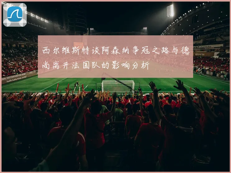西尔维斯特谈阿森纳争冠之路与德尚离开法国队的影响分析