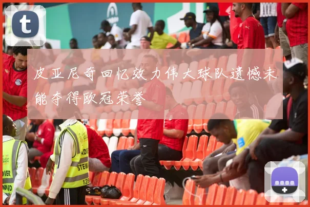 皮亚尼奇回忆效力伟大球队遗憾未能夺得欧冠荣誉