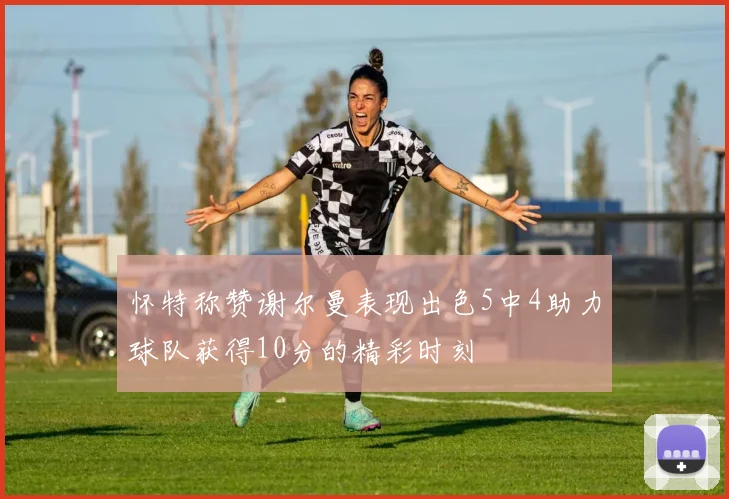 怀特称赞谢尔曼表现出色5中4助力球队获得10分的精彩时刻