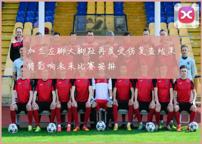加兰左脚大脚趾再度受伤复查结果将影响未来比赛安排