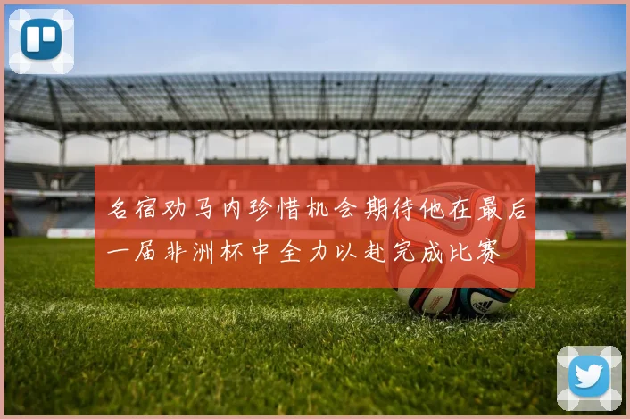 名宿劝马内珍惜机会期待他在最后一届非洲杯中全力以赴完成比赛