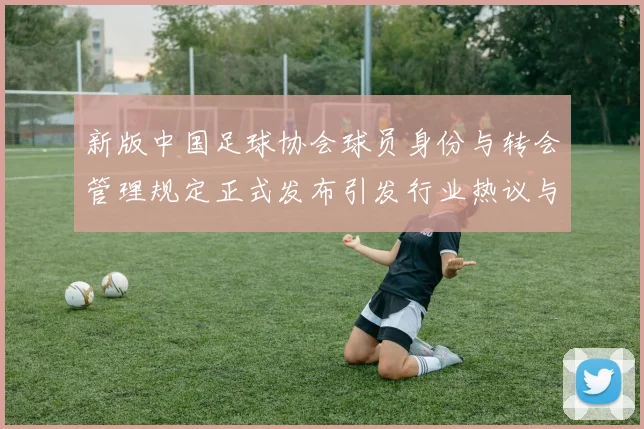 新版中国足球协会球员身份与转会管理规定正式发布引发行业热议与期待