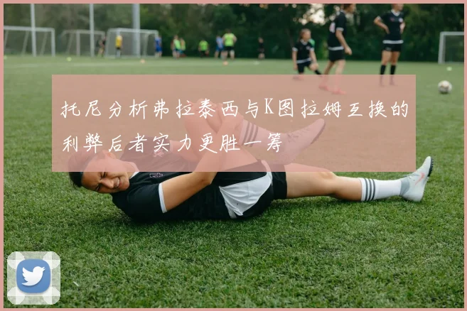 托尼分析弗拉泰西与K图拉姆互换的利弊后者实力更胜一筹