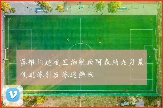 苏维门迪凌空抽射获阿森纳九月最佳进球引发球迷热议