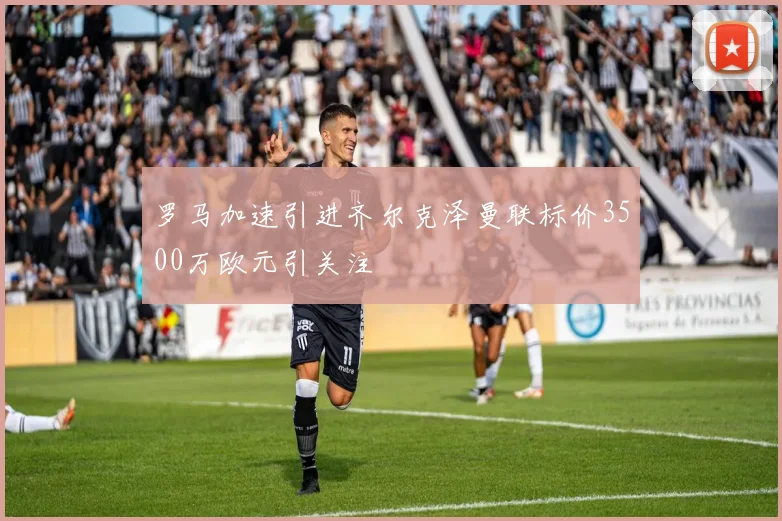 罗马加速引进齐尔克泽曼联标价3500万欧元引关注