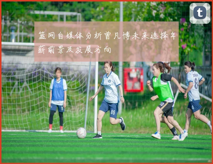 篮网自媒体分析曾凡博未来选择年薪前景及发展方向