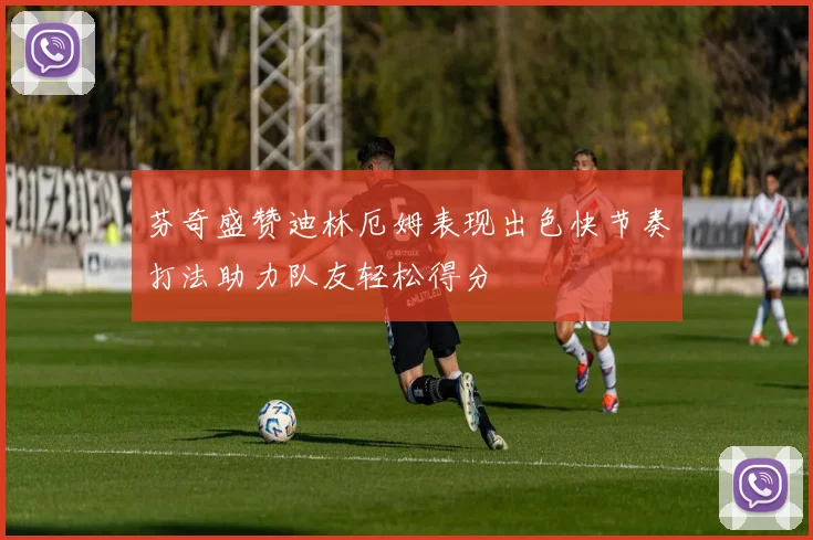 芬奇盛赞迪林厄姆表现出色快节奏打法助力队友轻松得分