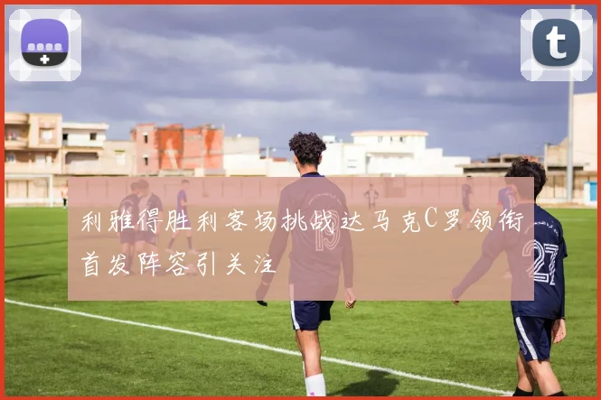 利雅得胜利客场挑战达马克C罗领衔首发阵容引关注