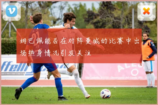 姆巴佩能否在对阵曼城的比赛中出场热身情况引发关注
