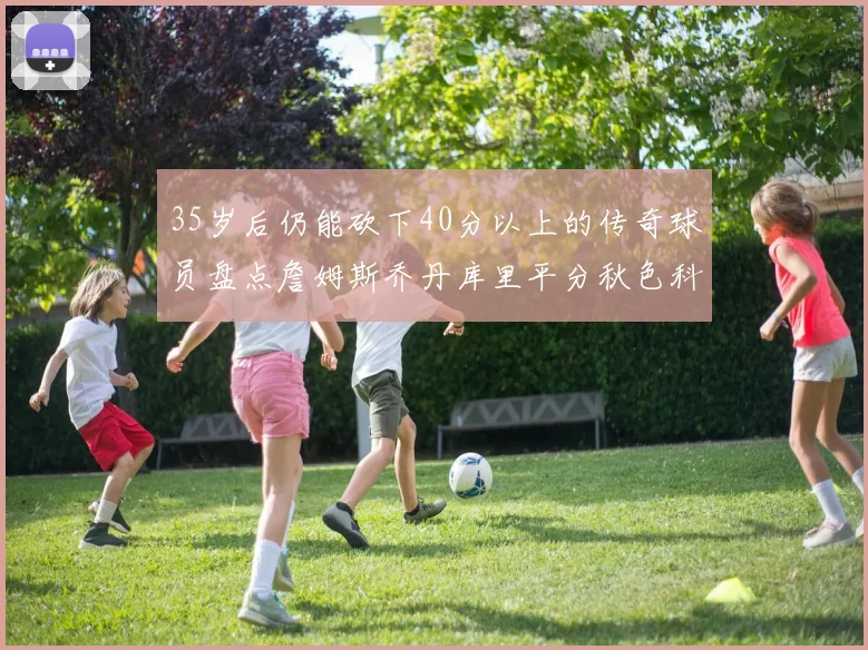 35岁后仍能砍下40分以上的传奇球员盘点詹姆斯乔丹库里平分秋色科比60分马龙曾获MVP