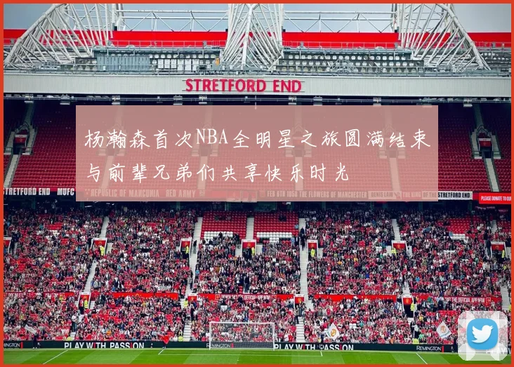 杨瀚森首次NBA全明星之旅圆满结束与前辈兄弟们共享快乐时光