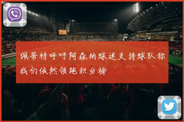 佩蒂特呼吁阿森纳球迷支持球队称我们依然领跑积分榜