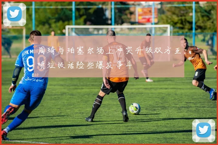 周琦与珀塞尔场上冲突升级双方互喷垃圾话险些爆发争斗