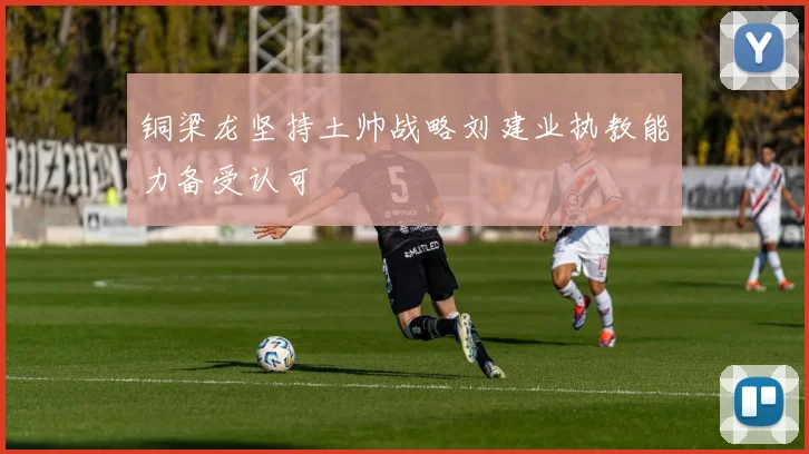 铜梁龙坚持土帅战略刘建业执教能力备受认可