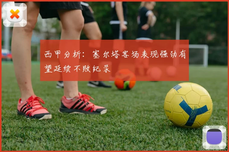 西甲分析：塞尔塔客场表现强劲有望延续不败纪录