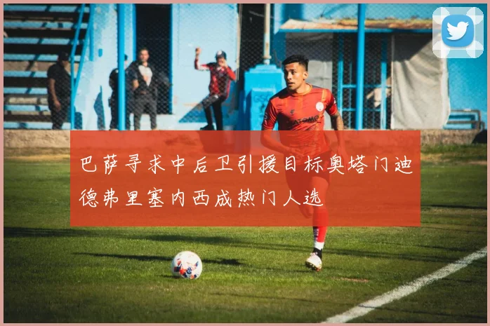 巴萨寻求中后卫引援目标奥塔门迪德弗里塞内西成热门人选