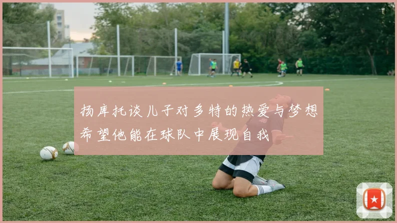 扬库托谈儿子对多特的热爱与梦想希望他能在球队中展现自我