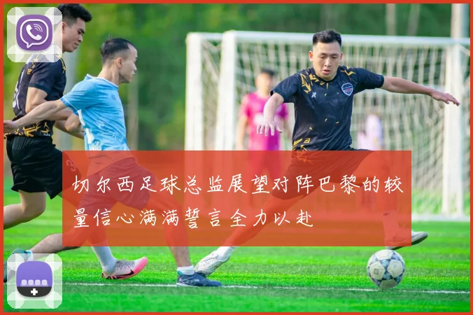 切尔西足球总监展望对阵巴黎的较量信心满满誓言全力以赴