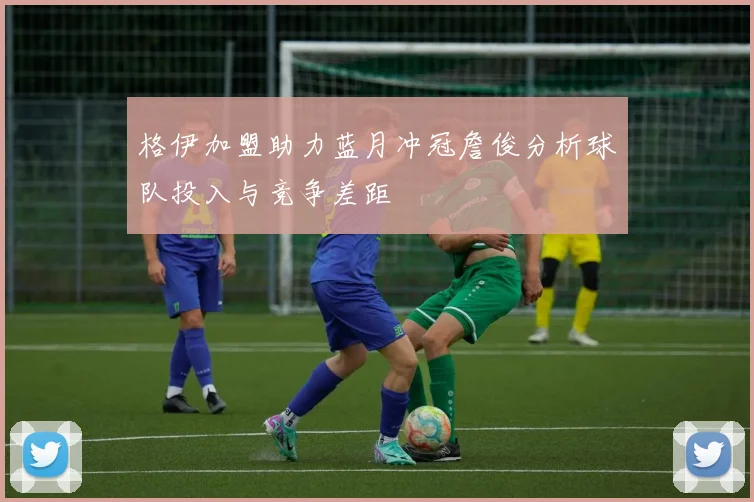 格伊加盟助力蓝月冲冠詹俊分析球队投入与竞争差距