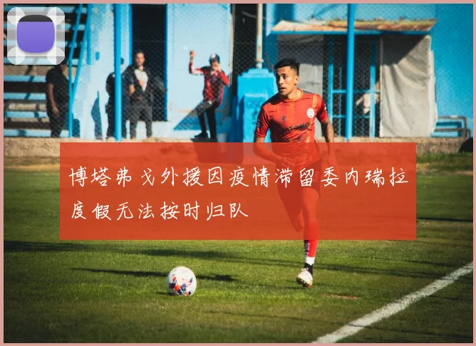 博塔弗戈外援因疫情滞留委内瑞拉度假无法按时归队