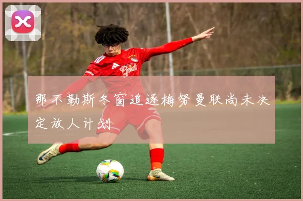 那不勒斯冬窗追逐梅努曼联尚未决定放人计划