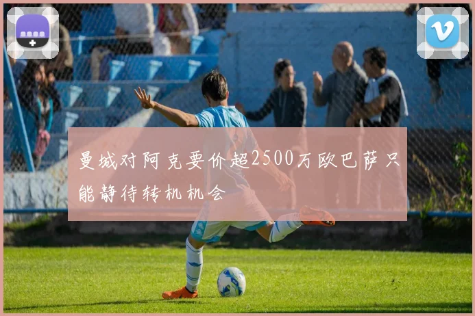 曼城对阿克要价超2500万欧巴萨只能静待转机机会